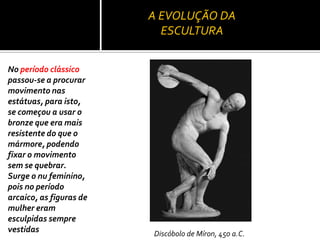 A EVOLUÇÃO DA
ESCULTURA
No período clássico
passou-se a procurar
movimento nas
estátuas, para isto,
se começou a usar o
bronze que era mais
resistente do que o
mármore, podendo
fixar o movimento
sem se quebrar.
Surge o nu feminino,
pois no período
arcaico, as figuras de
mulher eram
esculpidas sempre
vestidas Discóbolo de Míron, 450 a.C.
 