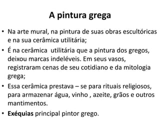 A pintura grega
• Na arte mural, na pintura de suas obras escultóricas
e na sua cerâmica utilitária;
• É na cerâmica utilitária que a pintura dos gregos,
deixou marcas indeléveis. Em seus vasos,
registraram cenas de seu cotidiano e da mitologia
grega;
• Essa cerâmica prestava – se para rituais religiosos,
para armazenar água, vinho , azeite, grãos e outros
mantimentos.
• Exéquias principal pintor grego.

 