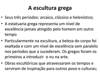 A escultura grega
• Seus três períodos: arcaico, clássico e helenístico;
• A estatuaria grega representa um nível de
excelência jamais atingido pelo homem em outro
tempo
• Particularmente na escultura, a beleza do corpo foi
exaltada e com um nível de excelência sem paralelo
nos períodos que a sucederam. Os gregos foram os
primeiros a introduzir o nu na arte.
• Obras escultóricas que atravessaram os tempos e
serviram de inspiração para outros povo e culturas;

 