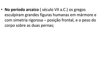 • No período arcaico ( século VII a.C.) os gregos
esculpiram grandes figuras humanas em mármore e
com simetria rigorosa – posição frontal, e o peso do
corpo sobre as duas pernas;

 