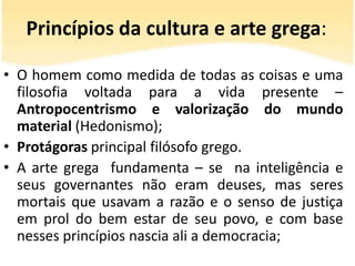 Princípios da cultura e arte grega:
• O homem como medida de todas as coisas e uma
filosofia voltada para a vida presente –
Antropocentrismo e valorização do mundo
material (Hedonismo);
• Protágoras principal filósofo grego.
• A arte grega fundamenta – se na inteligência e
seus governantes não eram deuses, mas seres
mortais que usavam a razão e o senso de justiça
em prol do bem estar de seu povo, e com base
nesses princípios nascia ali a democracia;

 