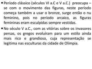  Período clássico (séculos VI a.C e V a.C.) preocupa –
se com o movimento das figuras, neste período
começa também a usar o bronze, surge então o nu
feminino, pois no período arcaico, as figuras
femininas eram esculpidas sempre vestidas.
 No século V a.C., com as vitórias sobre os invasores
persas, os gregos evoluíram para um estilo ainda
mais rico e grandioso, cuja representação se
legitima nas esculturas da cidade de Olímpia.

 