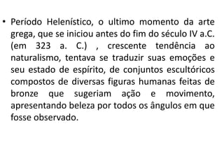 • Período Helenístico, o ultimo momento da arte
grega, que se iniciou antes do fim do século IV a.C.
(em 323 a. C.) , crescente tendência ao
naturalismo, tentava se traduzir suas emoções e
seu estado de espírito, de conjuntos escultóricos
compostos de diversas figuras humanas feitas de
bronze que sugeriam ação e movimento,
apresentando beleza por todos os ângulos em que
fosse observado.

 