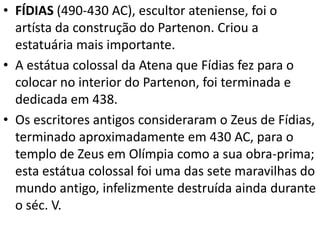 • FÍDIAS (490-430 AC), escultor ateniense, foi o
artísta da construção do Partenon. Criou a
estatuária mais importante.
• A estátua colossal da Atena que Fídias fez para o
colocar no interior do Partenon, foi terminada e
dedicada em 438.
• Os escritores antigos consideraram o Zeus de Fídias,
terminado aproximadamente em 430 AC, para o
templo de Zeus em Olímpia como a sua obra-prima;
esta estátua colossal foi uma das sete maravilhas do
mundo antigo, infelizmente destruída ainda durante
o séc. V.

 