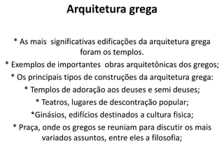 Arquitetura grega
* As mais significativas edificações da arquitetura grega
foram os templos.
* Exemplos de importantes obras arquitetônicas dos gregos;
* Os principais tipos de construções da arquitetura grega:
* Templos de adoração aos deuses e semi deuses;
* Teatros, lugares de descontração popular;
*Ginásios, edifícios destinados a cultura fisica;
* Praça, onde os gregos se reuniam para discutir os mais
variados assuntos, entre eles a filosofia;

 