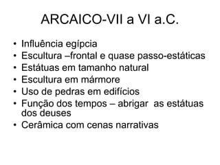 ARCAICO-VII a VI a.C.
• Influência egípcia
• Escultura –frontal e quase passo-estáticas
• Estátuas em tamanho natural
• Escultura em mármore
• Uso de pedras em edifícios
• Função dos tempos – abrigar as estátuas
dos deuses
• Cerâmica com cenas narrativas
 