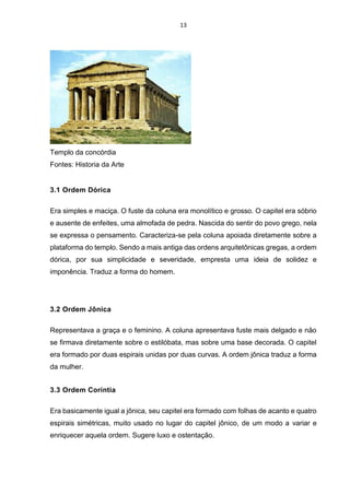 13
Templo da concórdia
Fontes: Historia da Arte
3.1 Ordem Dórica
Era simples e maciça. O fuste da coluna era monolítico e grosso. O capitel era sóbrio
e ausente de enfeites, uma almofada de pedra. Nascida do sentir do povo grego, nela
se expressa o pensamento. Caracteriza-se pela coluna apoiada diretamente sobre a
plataforma do templo. Sendo a mais antiga das ordens arquitetônicas gregas, a ordem
dórica, por sua simplicidade e severidade, empresta uma ideia de solidez e
imponência. Traduz a forma do homem.
3.2 Ordem Jônica
Representava a graça e o feminino. A coluna apresentava fuste mais delgado e não
se firmava diretamente sobre o estilóbata, mas sobre uma base decorada. O capitel
era formado por duas espirais unidas por duas curvas. A ordem jônica traduz a forma
da mulher.
3.3 Ordem Coríntia
Era basicamente igual a jônica, seu capitel era formado com folhas de acanto e quatro
espirais simétricas, muito usado no lugar do capitel jônico, de um modo a variar e
enriquecer aquela ordem. Sugere luxo e ostentação.
 