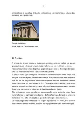 15
primeiro terço da sua altura (êntase) e o intercolúneo era maior entre as colunas das
pontas do que nas do meio;
Templo de Hefesto
Fonte: Blog um Olhar Sobre a Arte
4.0 A pintura
A pintura dos gregos perdeu-se quase por completo, uma das razões era que os
gregos pintavam sobretudo em painéis de madeira, que não resistiram ao tempo.
Nossa única pista da beleza da pintura grega está quase toda na decoração de vasos,
uma arte relativamente menor e essencialmente utilitária.
A palavra “vaso” (que começou a ser usada no século XVIII como termo amplo para
designar a cerâmica grega) talvez crie equívocos. Ao contrário do que pode acontecer
hoje em dia, os gregos nunca faziam vasos apenas com fins decorativos; sempre
tinham em mente um propósito específico. Seus ceramistas produziam uma ampla
gama de produtos, em diversos formatos, tais como jarras de armazenagem, garrafas
de perfume e unguento e recipientes de líquidos usados em rituais.
Nas pinturas dos vasos, percebemos a preocupação com a anatomia, pois a figura
humana tornou-se o principal tema da arte e da filosofia gregas. Surge toda uma nova
maneira de ver a arte, em relação ao que o olho enxerga e a mente dispõe.
Os vasos gregos são conhecidos não só pelo equilíbrio de sua forma, mas também
pela harmonia entre o desenho, as cores e o espaço utilizado para a ornamentação.
 