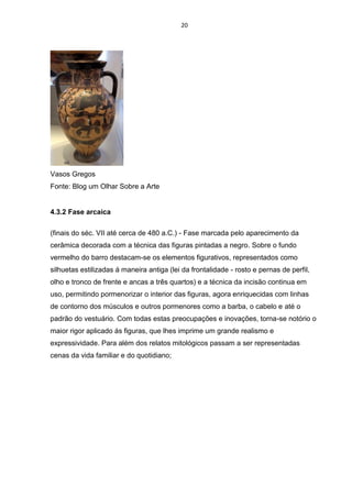 20
Vasos Gregos
Fonte: Blog um Olhar Sobre a Arte
4.3.2 Fase arcaica
(finais do séc. VII até cerca de 480 a.C.) - Fase marcada pelo aparecimento da
cerâmica decorada com a técnica das figuras pintadas a negro. Sobre o fundo
vermelho do barro destacam-se os elementos figurativos, representados como
silhuetas estilizadas á maneira antiga (lei da frontalidade - rosto e pernas de perfil,
olho e tronco de frente e ancas a três quartos) e a técnica da incisão continua em
uso, permitindo pormenorizar o interior das figuras, agora enriquecidas com linhas
de contorno dos músculos e outros pormenores como a barba, o cabelo e até o
padrão do vestuário. Com todas estas preocupações e inovações, torna-se notório o
maior rigor aplicado ás figuras, que lhes imprime um grande realismo e
expressividade. Para além dos relatos mitológicos passam a ser representadas
cenas da vida familiar e do quotidiano;
 