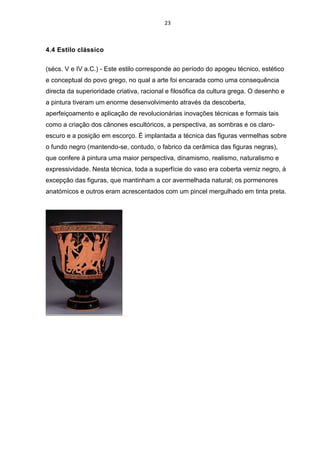 23
4.4 Estilo clássico
(sécs. V e IV a.C.) - Este estilo corresponde ao período do apogeu técnico, estético
e conceptual do povo grego, no qual a arte foi encarada como uma consequência
directa da superioridade criativa, racional e filosófica da cultura grega. O desenho e
a pintura tiveram um enorme desenvolvimento através da descoberta,
aperfeiçoamento e aplicação de revolucionárias inovações técnicas e formais tais
como a criação dos cânones escultóricos, a perspectiva, as sombras e os claro-
escuro e a posição em escorço. É implantada a técnica das figuras vermelhas sobre
o fundo negro (mantendo-se, contudo, o fabrico da cerâmica das figuras negras),
que confere á pintura uma maior perspectiva, dinamismo, realismo, naturalismo e
expressividade. Nesta técnica, toda a superfície do vaso era coberta verniz negro, á
excepção das figuras, que mantinham a cor avermelhada natural; os pormenores
anatómicos e outros eram acrescentados com um pincel mergulhado em tinta preta.
 
