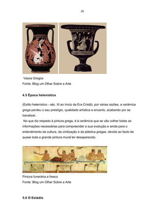 28
Vasos Gregos
Fonte: Blog um Olhar Sobre a Arte
4.5 Época helenística
(Estilo helenístico - séc. III ao ínicio da Era Cristã), por várias razões, a cerâmica
grega perdeu o seu prestígio, qualidade artística e encanto, acabando por se
banalizar.
No que diz respeito á pintura grega, é á cerâmica que se vão colher todas as
informações necessárias para compreender a sua evolução e ainda para o
entendimento da cultura, da civilização e da plástica gregas, devido ao facto de
quase toda a grande pintura mural ter desaparecido.
Pintura funerária a fresco
Fonte: Blog um Olhar Sobre a Arte
5.0 O Estádio
 