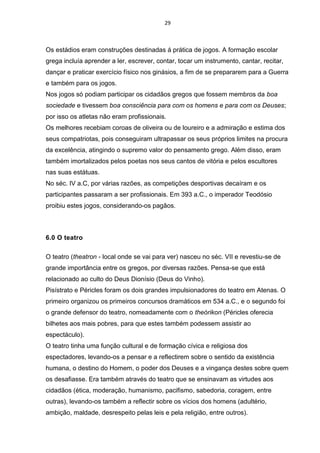 29
Os estádios eram construções destinadas á prática de jogos. A formação escolar
grega incluía aprender a ler, escrever, contar, tocar um instrumento, cantar, recitar,
dançar e praticar exercício físico nos ginásios, a fim de se prepararem para a Guerra
e também para os jogos.
Nos jogos só podiam participar os cidadãos gregos que fossem membros da boa
sociedade e tivessem boa consciência para com os homens e para com os Deuses;
por isso os atletas não eram profissionais.
Os melhores recebiam coroas de oliveira ou de loureiro e a admiração e estima dos
seus compatriotas, pois conseguiram ultrapassar os seus próprios limites na procura
da excelência, atingindo o supremo valor do pensamento grego. Além disso, eram
também imortalizados pelos poetas nos seus cantos de vitória e pelos escultores
nas suas estátuas.
No séc. IV a.C, por várias razões, as competições desportivas decaíram e os
participantes passaram a ser profissionais. Em 393 a.C., o imperador Teodósio
proibiu estes jogos, considerando-os pagãos.
6.0 O teatro
O teatro (theatron - local onde se vai para ver) nasceu no séc. VII e revestiu-se de
grande importância entre os gregos, por diversas razões. Pensa-se que está
relacionado ao culto do Deus Dionísio (Deus do Vinho).
Pisístrato e Péricles foram os dois grandes impulsionadores do teatro em Atenas. O
primeiro organizou os primeiros concursos dramáticos em 534 a.C., e o segundo foi
o grande defensor do teatro, nomeadamente com o theórikon (Péricles oferecia
bilhetes aos mais pobres, para que estes também podessem assistir ao
espectáculo).
O teatro tinha uma função cultural e de formação cívica e religiosa dos
espectadores, levando-os a pensar e a reflectirem sobre o sentido da existência
humana, o destino do Homem, o poder dos Deuses e a vingança destes sobre quem
os desafiasse. Era também através do teatro que se ensinavam as virtudes aos
cidadãos (ética, moderação, humanismo, pacifismo, sabedoria, coragem, entre
outras), levando-os também a reflectir sobre os vícios dos homens (adultério,
ambição, maldade, desrespeito pelas leis e pela religião, entre outros).
 