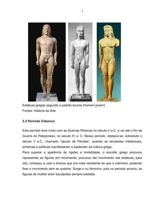 7
Estátuas gregas segundo o padrão kouros (homem jovem)
Fontes: Historia da Arte
2.2 Período Clássico
Este período teve início com as Guerras Pérsicas no século V a.C. e vai até o fim da
Guerra do Peloponeso, no século IV a. C. Desse período, destaca-se, sobretudo o
século V a.C., chamado “século de Péricles”, quando as atividades intelectuais,
artísticas e políticas manifestaram o esplendor da cultura grega.
Para superar a aparência de rigidez e imobilidade, o escultor grego procurou
representar as figuras em movimento, procurou dar movimento nas estátuas, para
isto, começou a usar o bronze que era mais resistente do que o mármore, podendo
fixar o movimento sem se quebrar. Surge o nu feminino, pois no período arcaico, as
figuras de mulher eram esculpidas sempre vestidas.
 