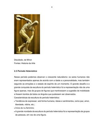 8
Discóbolo, de Míron
Fontes: Historia da Arte
2.3 Período Helenístico
Nesse período podemos observar o crescente naturalismo: os seres humanos não
eram representados apenas de acordo com a idade e a personalidade, mas também
segundo as emoções e o estado de espírito de um momento. O grande desafio e a
grande conquista da escultura do período helenístico foi a representação não de uma
figura apenas, mas de grupos de figuras que mantivessem a sugestão de mobilidade
e fossem bonitos de todos os ângulos que pudessem ser observados.
Características da escultura do período helenístico:
 Tendência de expressar, sob forma humana, ideias e sentimentos, como paz, amor,
liberdade, vitória, etc.;
 Início do nu feminino;
 A grande novidade da escultura do período helenístico foi a representação de grupos
de pessoas, em vez de uma figura.
 