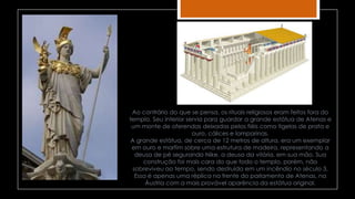 Ao contrário do que se pensa, os rituais religiosos eram feitos fora do
templo. Seu interior servia para guardar a grande estátua de Atenas e
um monte de oferendas deixadas pelos fiéis como tigelas de prata e
ouro, cálices e lamparinas.
A grande estátua, de cerca de 12 metros de altura, era um exemplar
em ouro e marfim sobre uma estrutura de madeira, representando a
deusa de pé segurando Nike, a deusa da vitória, em sua mão. Sua
construção foi mais cara do que todo o templo, porém, não
sobreviveu ao tempo, sendo destruída em um incêndio no século 3.
Essa é apenas uma réplica na frente do parlamento de Atenas, na
Áustria com a mais provável aparência da estátua original.
 