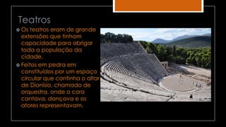 Teatros
 Os teatros eram de grande
extensões que tinham
capacidade para abrigar
toda a população da
cidade.
 Feitos em pedra em
constituídos por um espaço
circular que continha o altar
de Dionísio, chamado de
orquestra, onde o coro
cantava, dançava e os
atores representavam.
 