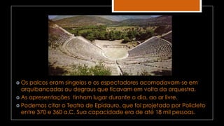  Os palcos eram singelos e os espectadores acomodavam-se em
arquibancadas ou degraus que ficavam em volta da orquestra.
 As apresentações tinham lugar durante o dia, ao ar livre.
 Podemos citar o Teatro de Epidauro, que foi projetado por Policleto
entre 370 e 360 a.C. Sua capacidade era de até 18 mil pessoas.
 