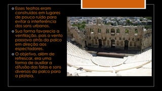  Esses teatros eram
construídos em lugares
de pouco ruído para
evitar a interferência
dos sons urbanos.
 Sua forma favorecia a
ventilação, pois o vento
passava atrás do palco
em direção aos
espectadores.
 O objetivo, além de
refrescar, era uma
forma de auxiliar a
difusão das falas e sons
diversos do palco para
a plateia.
 