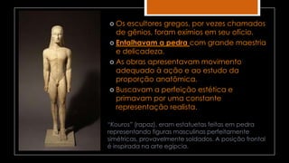  Os escultores gregos, por vezes chamados
de gênios, foram exímios em seu ofício.
 Entalhavam a pedra com grande maestria
e delicadeza.
 As obras apresentavam movimento
adequado à ação e ao estudo da
proporção anatômica.
 Buscavam a perfeição estética e
primavam por uma constante
representação realista.
“Kouros” (rapaz), eram estatuetas feitas em pedra
representando figuras masculinas perfeitamente
simétricas, provavelmente soldados. A posição frontal
é inspirada na arte egípcia.
 