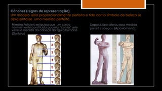 Cânones (regras de representação)
Um modelo seria proporcionalmente perfeito e tido como símbolo de beleza se
apresentasse uma medida perfeita.
Primeiro Policleto estipulou que um corpo
normalmente constituído poderia "conter" sete
vezes a medida da cabeça da figura humana
(Doríforo)
Depois Lísipo alterou essa medida
para 8 cabeças. (Apoxiomenos)
 