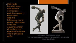 O Discóbolo, Lançador de Discos.
Escultura em mármore baseada na estatueta de bronze de
Miron, de 455 a.C.
 Mais tarde
introduziu-se o
conceito de
contraposto –
posição na qual a
escultura se
apoiava
totalmente numa
perna, deixando a
outra livre
causando maior
dinamismo nas
representações de
atletas em plena
ação.
 