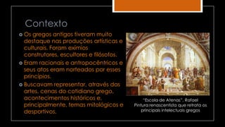 Contexto
 Os gregos antigos tiveram muito
destaque nas produções artísticas e
culturais. Foram exímios
construtores, escultores e filósofos.
 Eram racionais e antropocêntricos e
seus atos eram norteados por esses
princípios.
 Buscavam representar, através das
artes, cenas do cotidiano grego,
acontecimentos históricos e,
principalmente, temas mitológicos e
desportivos.
“Escola de Atenas”, Rafael
Pintura renascentista que retrata os
principais intelectuais gregos
 