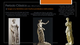 Período Clássico (séc. VIII a V a.C.)
Cópia romana de Afrodite de Cnido,
esculpida por Praxíteles: primeiro nu
feminino em tamanho natural.
 Surge o nu feminino com muita suavidade e delicadeza.
Afrodite de Cápua, de Lisipo,
representando a sensualidade de uma
deusa com os troncos despidos;
Afrodite, de Milo. Essa
obra foi criada com
intuito de unir o princípio
aplicado na “Afrodite de
Cnido” com a nudez
parcial da “Afrodite de
Cápua”.
 