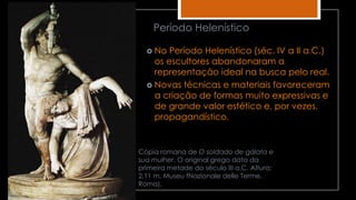 Cópia romana de O soldado de gálata e
sua mulher. O original grego data da
primeira metade do século III a.C. Altura:
2,11 m. Museu fNazionale delle Terme,
Roma).
 No Período Helenístico (séc. IV a II a.C.)
os escultores abandonaram a
representação ideal na busca pelo real.
 Novas técnicas e materiais favoreceram
a criação de formas muito expressivas e
de grande valor estético e, por vezes,
propagandístico.
Período Helenístico
 