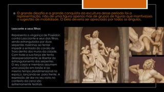  O grande desafio e a grande conquista da escultura desse período foi a
representação, não de uma figura apenas mas de grupos de figuras que mantivesses
a sugestão de mobilidade. O belo deveria ser apreciado por todos os ângulos.
Laoconte e seus filhos
Representa a vingança de Poseidon
contra Laocoonte e seus dois filhos,
sendo estrangulados por duas
serpentes marinhas ao tentar
impedir a entrada do cavalo de
Troia dentro dos muros da cidade.
Com toda a sua força ele tenta
desesperadamente se libertar do
estrangulamento das serpentes.
O seu corpo e membros assumem
uma posição em torsão e ao
mesmo tempo pluridimensional no
espaço, lançando-se para frente. A
expressão de dor no seu rosto no
contexto da cena são
extremamente teatrais.
 