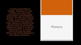 Pintura
A pintura da Grécia
Antiga, embora em seu
tempo uma das mais
populares e prestigiadas
formas de arte da Grécia
Antiga , é uma das menos
conhecidas nos dias de
hoje, graças à inexistência
quase total de exemplos
sobreviventes em mural ou
painel portátil, e a maior
parte do que se sabe
deriva de fontes literárias e
de cópias romanas.
 