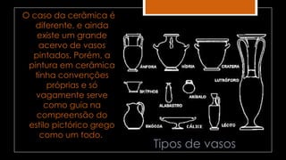 Tipos de vasos
O caso da cerâmica é
diferente, e ainda
existe um grande
acervo de vasos
pintados. Porém, a
pintura em cerâmica
tinha convenções
próprias e só
vagamente serve
como guia na
compreensão do
estilo pictórico grego
como um todo.
 