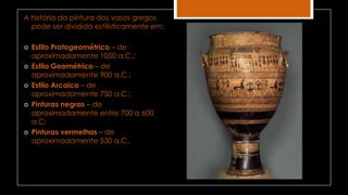 A história da pintura dos vasos gregos
pode ser dividida estilisticamente em:
 Estilo Protogeométrico – de
aproximadamente 1050 a.C.;
 Estilo Geométrico – de
aproximadamente 900 a.C.;
 Estilo Arcaico – de
aproximadamente 750 a.C.;
 Pinturas negras – do
aproximadamente entre 700 a 600
a.C;
 Pinturas vermelhas – de
aproximadamente 530 a.C..
 