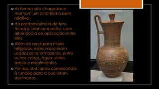  As formas são chapadas e
mostram um dinamismo bem
relativo.
 Há predominância de tons
terrosos, branco e preto, com
alternância de aplicação entre
eles.
 Além de servir para rituais
religiosos, esses vasos eram
usados para armazenar, entre
outras coisas, água, vinho,
azeite e mantimentos.
 Por isso, sua forma correspondia
à função para a qual eram
destinados.
 