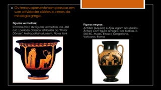 Figuras vermelhas:
Cratera ática de figuras vermelhas, ca. 460
a.C.; período clássico, atribuída ao "Pintor
Dânae". Metropolitan Museum, Nova York
 Os temas apresentavam pessoas em
suas atividades diárias e cenas da
mitologia grega.
Figuras negras:
Achilles (Aquiles) e Ajax jogam aos dados.
Ânfora com figura a negro, por Exekias, c.
540 BC, Museu Etrusco Gregoriano,
Vaticano, Roma
 