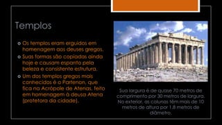 Templos
 Os templos eram erguidos em
homenagem aos deuses gregos.
 Suas formas são copiadas ainda
hoje e causam espanto pela
beleza e consistente estrutura.
 Um dos templos gregos mais
conhecidos é o Partenon, que
fica na Acrópole de Atenas, feito
em homenagem à deusa Atena
(protetora da cidade).
Sua largura é de quase 70 metros de
comprimento por 30 metros de largura.
No exterior, as colunas têm mais de 10
metros de altura por 1,8 metros de
diâmetro.
 