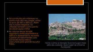  Foi construído em mármore no
ponto mais alto da cidade, entre
os anos de 447 e 438 a.C. Além
das funções religiosos, foi
utilizado também como ponto
de observação militar.
 As colunas desse templo
seguiram o estilo arquitetônico
dórico e apresentava, na parte
superior um belo frontão com
painel em baixo-relevo
executado pelo grande escultor
Fídias. Note como o templo fica no lugar mais
alto da cidade. Esse lugar se chama
Acrópole.
 