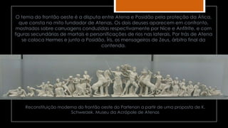Reconstituição moderna do frontão oeste do Partenon a partir de uma proposta de K.
Schwerzek. Museu da Acrópole de Atenas
O tema do frontão oeste é a disputa entre Atena e Posidão pela proteção da Ática,
que consta no mito fundador de Atenas. Os dois deuses aparecem em confronto,
mostrados sobre carruagens conduzidas respectivamente por Nice e Anfitrite, e com
figuras secundárias de mortais e personificações de rios nas laterais. Por trás de Atena
se coloca Hermes e junto a Posidão, Íris, os mensageiros de Zeus, árbitro final da
contenda.
 