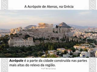 12 
A Acrópole de Atenas, na Grécia 
Acrópole é a parte da cidade construída nas partes 
mais altas do relevo da região. 
Profª Mírian Carlos 
 