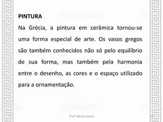 PINTURA 
Na Grécia, a pintura em cerâmica tornou-se 
uma forma especial de arte. Os vasos gregos 
são também conhecidos não só pelo equilíbrio 
de sua forma, mas também pela harmonia 
entre o desenho, as cores e o espaço utilizado 
para a ornamentação. 
Profª Mírian Carlos 16 
 