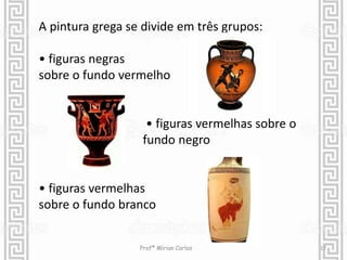 A pintura grega se divide em três grupos: 
• figuras negras 
sobre o fundo vermelho 
• figuras vermelhas sobre o 
fundo negro 
• figuras vermelhas 
sobre o fundo branco 
Profª Mírian Carlos 17 
 