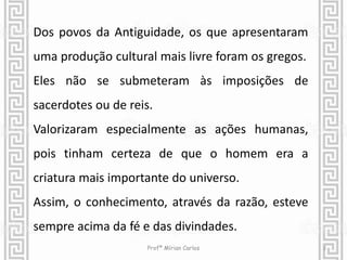 Dos povos da Antiguidade, os que apresentaram 
uma produção cultural mais livre foram os gregos. 
Eles não se submeteram às imposições de 
sacerdotes ou de reis. 
Valorizaram especialmente as ações humanas, 
pois tinham certeza de que o homem era a 
criatura mais importante do universo. 
Assim, o conhecimento, através da razão, esteve 
sempre acima da fé e das divindades. 
Profª Mírian Carlos 2 
 