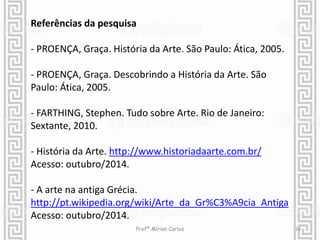 Referências da pesquisa 
- PROENÇA, Graça. História da Arte. São Paulo: Ática, 2005. 
- PROENÇA, Graça. Descobrindo a História da Arte. São 
Paulo: Ática, 2005. 
- FARTHING, Stephen. Tudo sobre Arte. Rio de Janeiro: 
Sextante, 2010. 
- História da Arte. http://www.historiadaarte.com.br/ 
Acesso: outubro/2014. 
- A arte na antiga Grécia. 
http://pt.wikipedia.org/wiki/Arte_da_Gr%C3%A9cia_Antiga 
Acesso: outubro/2014. 
Profª Mírian Carlos 24 
