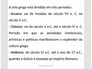 A arte grega está dividida em três períodos: 
- Arcaico: vai de meados do século VII a. C. ao 
século V a.C. 
- Clássico: vai do século V a.C. até o século IV a. C. 
Período em que as atividades intelectuais, 
artísticas e políticas manifestaram o esplendor da 
cultura grega. 
- Helênico: do século IV a.C. até o ano de 27 a.C., 
quando a Grécia é anexada ao império Romano. 
Profª Mírian Carlos 3 
 