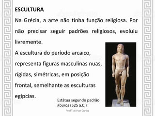 ESCULTURA 
Na Grécia, a arte não tinha função religiosa. Por 
não precisar seguir padrões religiosos, evoluiu 
livremente. 
A escultura do período arcaico, 
representa figuras masculinas nuas, 
rígidas, simétricas, em posição 
frontal, semelhante as esculturas 
egípcias. 
Estátua segundo padrão 
Kouros (525 a.C.) 
Profª Mírian Carlos 4 
 