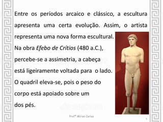 Entre os períodos arcaico e clássico, a escultura 
apresenta uma certa evolução. Assim, o artista 
representa uma nova forma escultural. 
Na obra Efebo de Crítios (480 a.C.), 
percebe-se a assimetria, a cabeça 
está ligeiramente voltada para o lado. 
O quadril eleva-se, pois o peso do 
corpo está apoiado sobre um 
dos pés. 
5 
Profª Mírian Carlos 
 