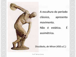 A escultura do período 
clássico, apresenta 
movimento. 
Não é estática. É 
assimétrica. 
Discóbolo, de Miron (450 a.C.) 
Profª Mírian Carlos 6 
 