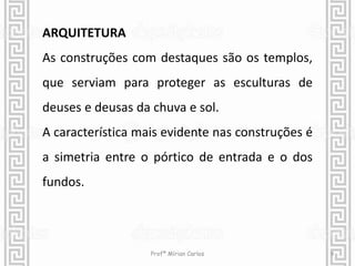 ARQUITETURA 
As construções com destaques são os templos, 
que serviam para proteger as esculturas de 
deuses e deusas da chuva e sol. 
A característica mais evidente nas construções é 
a simetria entre o pórtico de entrada e o dos 
fundos. 
Profª Mírian Carlos 9 
 