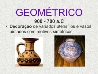 GEOMÉTRICO
900 - 700 a.C
• Decoração de variados utensílios e vasos
pintados com motivos simétricos.
 