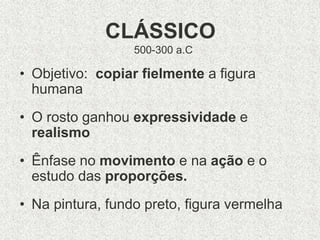 CLÁSSICO
500-300 a.C
• Objetivo: copiar fielmente a figura
humana
• O rosto ganhou expressividade e
realismo
• Ênfase no movimento e na ação e o
estudo das proporções.
• Na pintura, fundo preto, figura vermelha
 