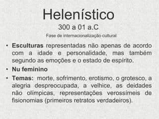 Helenístico
300 a 01 a.C
• Esculturas representadas não apenas de acordo
com a idade e personalidade, mas também
segundo as emoções e o estado de espírito.
• Nu feminino
• Temas: morte, sofrimento, erotismo, o grotesco, a
alegria despreocupada, a velhice, as deidades
não olímpicas, representações verossímeis de
fisionomias (primeiros retratos verdadeiros).
Fase de internacionalização cultural
 